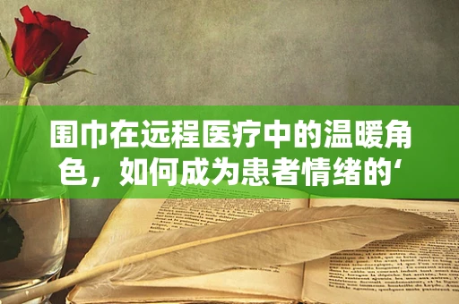 围巾在远程医疗中的温暖角色，如何成为患者情绪的‘临时护士’？