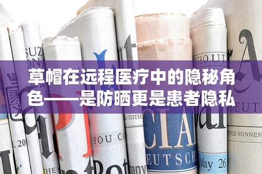 草帽在远程医疗中的隐秘角色——是防晒更是患者隐私的守护者？