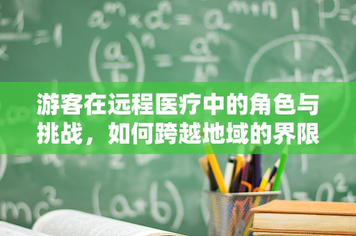 游客在远程医疗中的角色与挑战，如何跨越地域的界限寻求健康服务？