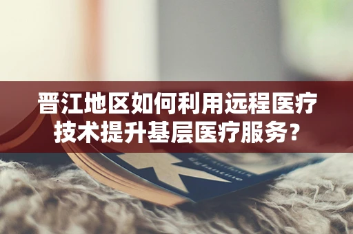 晋江地区如何利用远程医疗技术提升基层医疗服务？