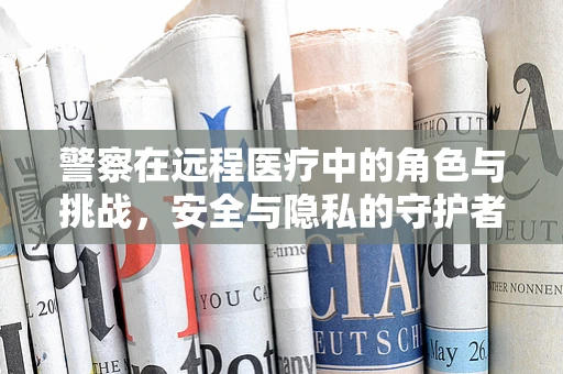 警察在远程医疗中的角色与挑战，安全与隐私的守护者