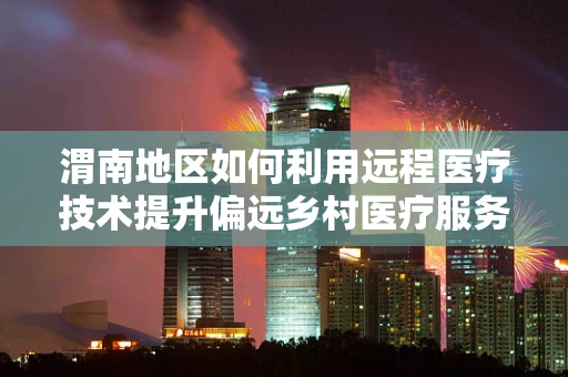 渭南地区如何利用远程医疗技术提升偏远乡村医疗服务质量？