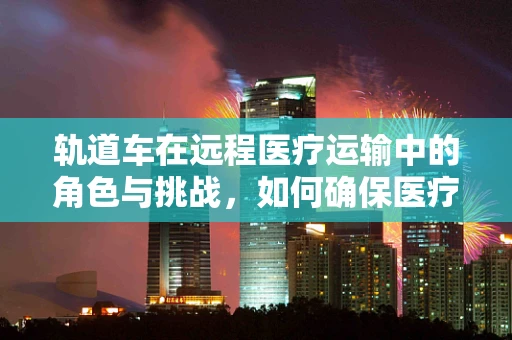 轨道车在远程医疗运输中的角色与挑战，如何确保医疗物资安全、高效送达？