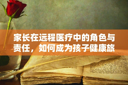家长在远程医疗中的角色与责任，如何成为孩子健康旅程的智慧导航？