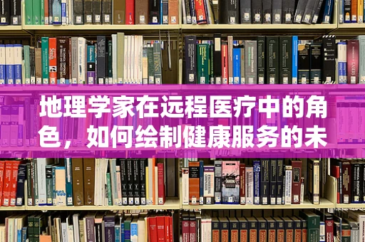 地理学家在远程医疗中的角色，如何绘制健康服务的未来地图？