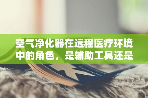 空气净化器在远程医疗环境中的角色，是辅助工具还是救命稻草？