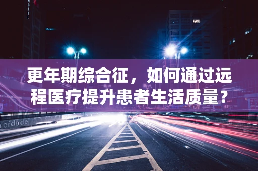更年期综合征，如何通过远程医疗提升患者生活质量？