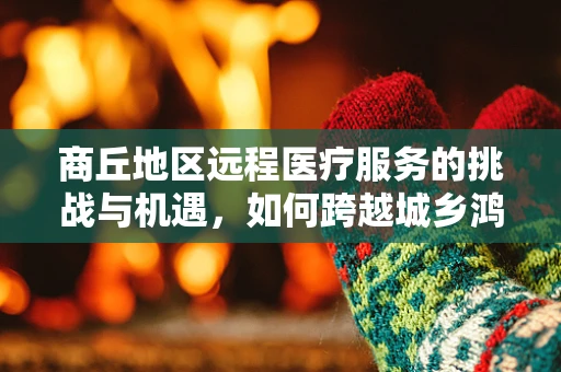 商丘地区远程医疗服务的挑战与机遇，如何跨越城乡鸿沟？