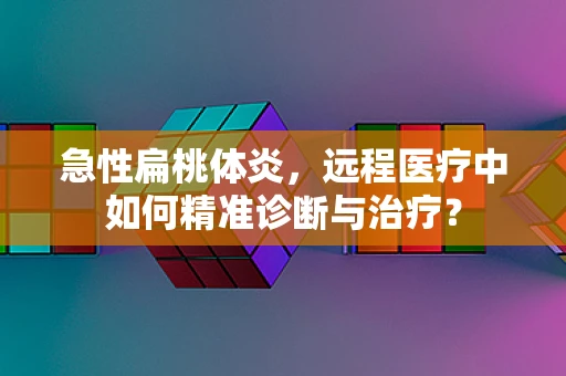急性扁桃体炎，远程医疗中如何精准诊断与治疗？