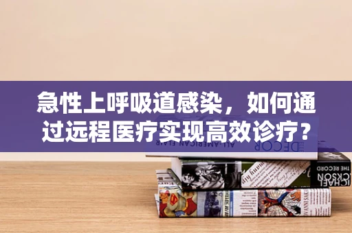 急性上呼吸道感染，如何通过远程医疗实现高效诊疗？