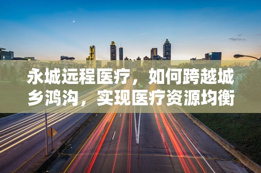 永城远程医疗，如何跨越城乡鸿沟，实现医疗资源均衡？