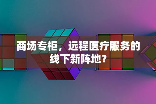 商场专柜，远程医疗服务的线下新阵地？