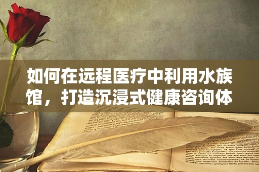 如何在远程医疗中利用水族馆，打造沉浸式健康咨询体验？