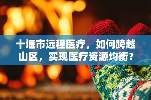 十堰市远程医疗，如何跨越山区，实现医疗资源均衡？