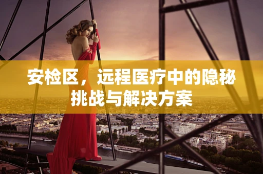 安检区，远程医疗中的隐秘挑战与解决方案