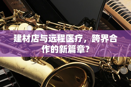 建材店与远程医疗，跨界合作的新篇章？