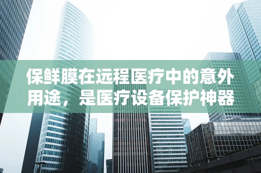 保鲜膜在远程医疗中的意外用途，是医疗设备保护神器还是另类创新？