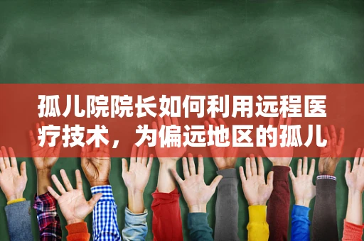 孤儿院院长如何利用远程医疗技术，为偏远地区的孤儿提供更全面的健康保障？