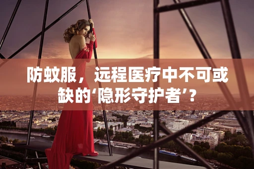防蚊服，远程医疗中不可或缺的‘隐形守护者’？