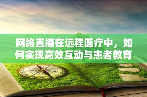 网络直播在远程医疗中，如何实现高效互动与患者教育？