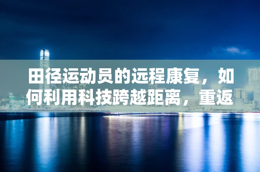 田径运动员的远程康复，如何利用科技跨越距离，重返跑道？