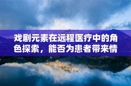 戏剧元素在远程医疗中的角色探索，能否为患者带来情感共鸣？
