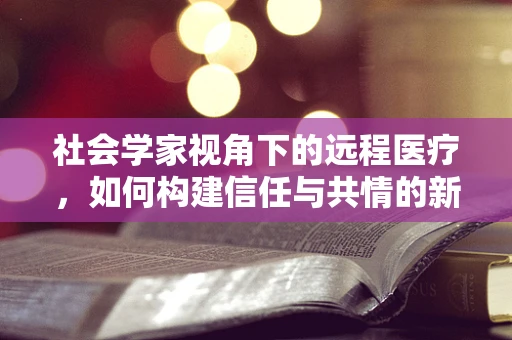 社会学家视角下的远程医疗，如何构建信任与共情的新桥梁？