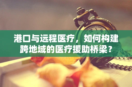 港口与远程医疗，如何构建跨地域的医疗援助桥梁？