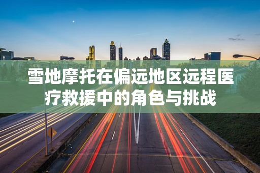 雪地摩托在偏远地区远程医疗救援中的角色与挑战