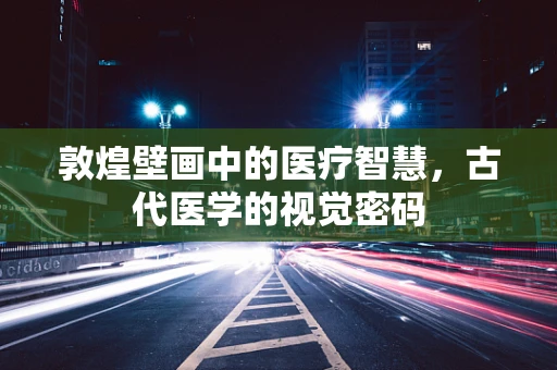 敦煌壁画中的医疗智慧，古代医学的视觉密码