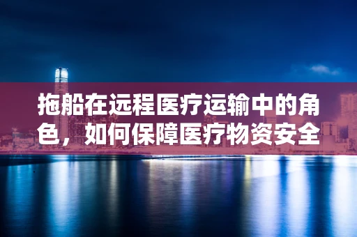 拖船在远程医疗运输中的角色，如何保障医疗物资安全送达？