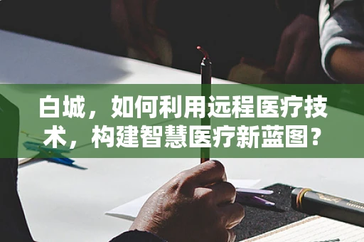 白城，如何利用远程医疗技术，构建智慧医疗新蓝图？