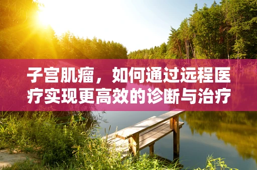 子宫肌瘤，如何通过远程医疗实现更高效的诊断与治疗？
