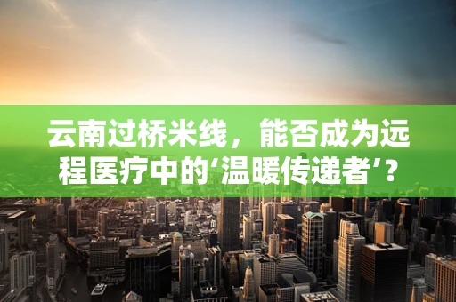 云南过桥米线，能否成为远程医疗中的‘温暖传递者’？