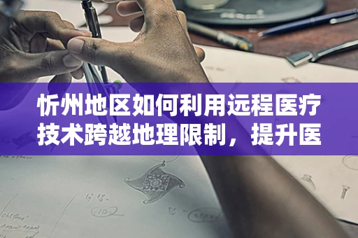 忻州地区如何利用远程医疗技术跨越地理限制，提升医疗服务可及性？