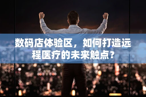 数码店体验区，如何打造远程医疗的未来触点？