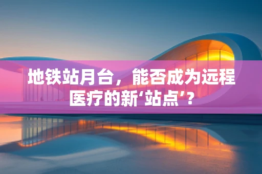 地铁站月台，能否成为远程医疗的新‘站点’？