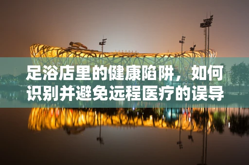 足浴店里的健康陷阱，如何识别并避免远程医疗的误导？