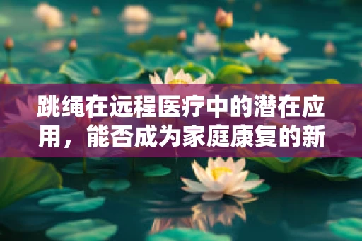 跳绳在远程医疗中的潜在应用，能否成为家庭康复的新宠？