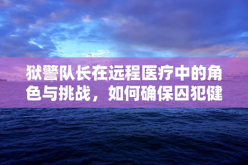 狱警队长在远程医疗中的角色与挑战，如何确保囚犯健康与安全？