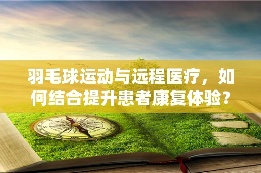 羽毛球运动与远程医疗，如何结合提升患者康复体验？