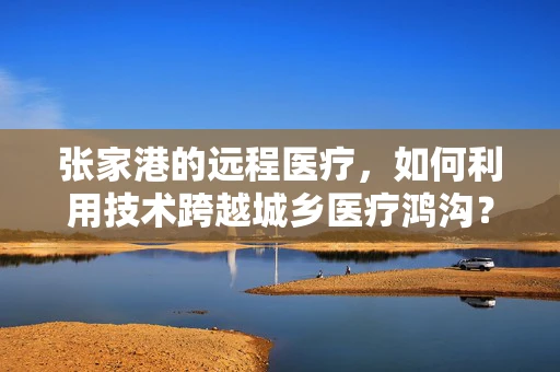 张家港的远程医疗，如何利用技术跨越城乡医疗鸿沟？