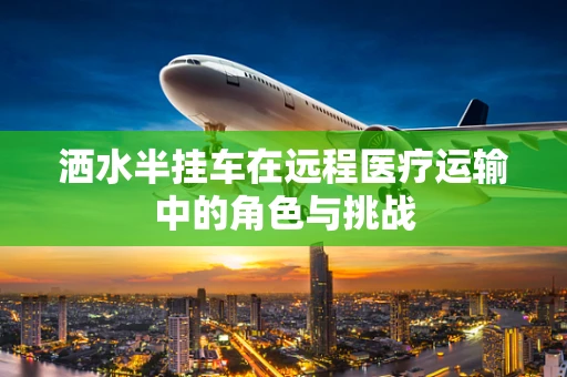 洒水半挂车在远程医疗运输中的角色与挑战