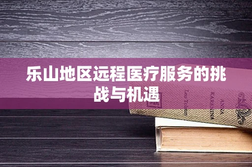 乐山地区远程医疗服务的挑战与机遇