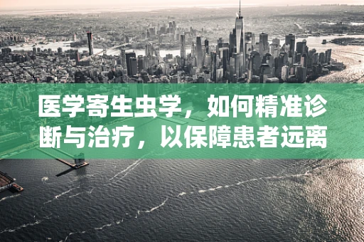 医学寄生虫学，如何精准诊断与治疗，以保障患者远离寄生虫威胁？