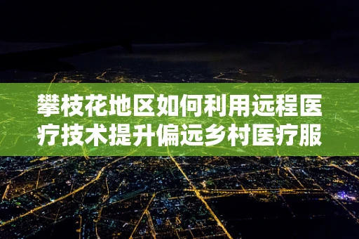 攀枝花地区如何利用远程医疗技术提升偏远乡村医疗服务质量？