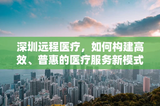 深圳远程医疗，如何构建高效、普惠的医疗服务新模式？