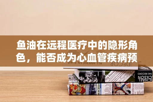 鱼油在远程医疗中的隐形角色，能否成为心血管疾病预防的远程监控新利器？