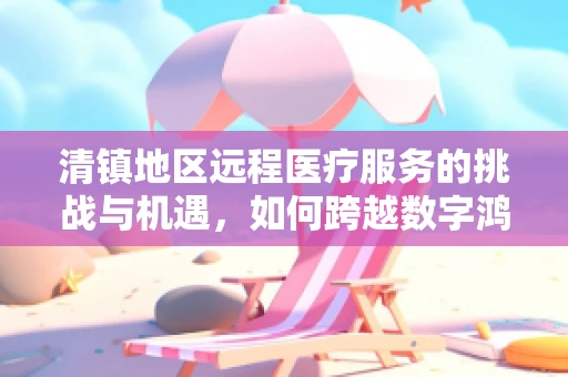 清镇地区远程医疗服务的挑战与机遇，如何跨越数字鸿沟？