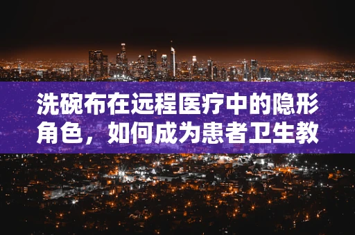 洗碗布在远程医疗中的隐形角色，如何成为患者卫生教育的有趣媒介？